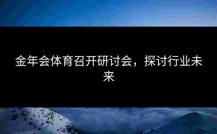 金年会体育召开研讨会，探讨行业未来