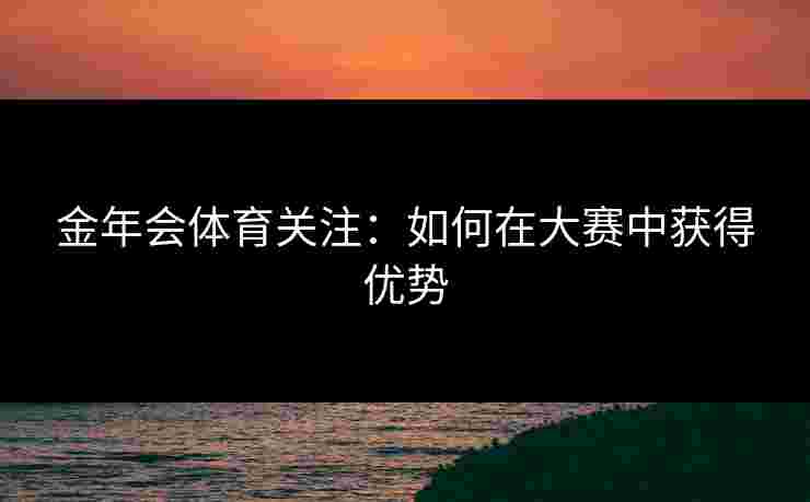 金年会体育关注:如何在大赛中获得优势 金年会体育关注:如何在大赛中获得优势