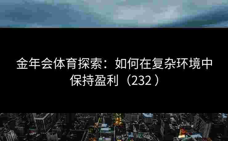 金年会体育探索:如何在复杂环境中保持盈利(232 ) 金年会体育探索:如何在复杂环境中保持盈利(232 )